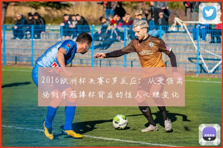 2016欧洲杯决赛c罗反应：从受伤离场到夺冠捧杯背后的惊人心理变化