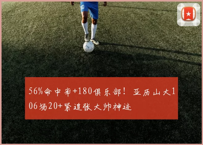 56%命中率+180俱乐部！亚历山大106场20+紧追张大帅神迹