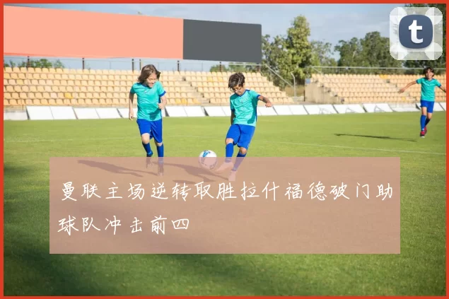 曼联主场逆转取胜拉什福德破门助球队冲击前四
