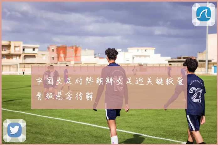 中国女足对阵朝鲜女足迎关键较量晋级悬念待解