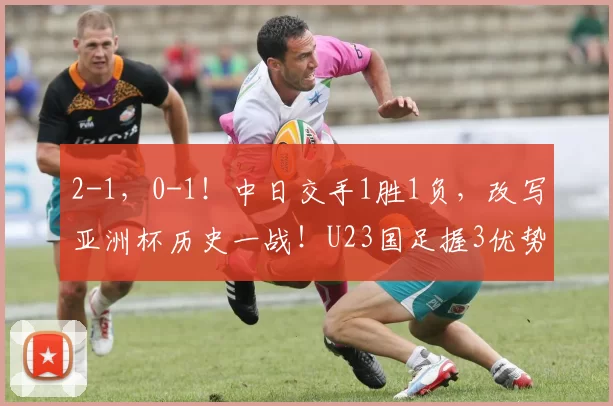 2-1，0-1！中日交手1胜1负，改写亚洲杯历史一战！U23国足握3优势