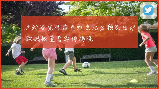 沙姆洛克对雷克维京比分预测出炉 欧战较量悬念待揭晓