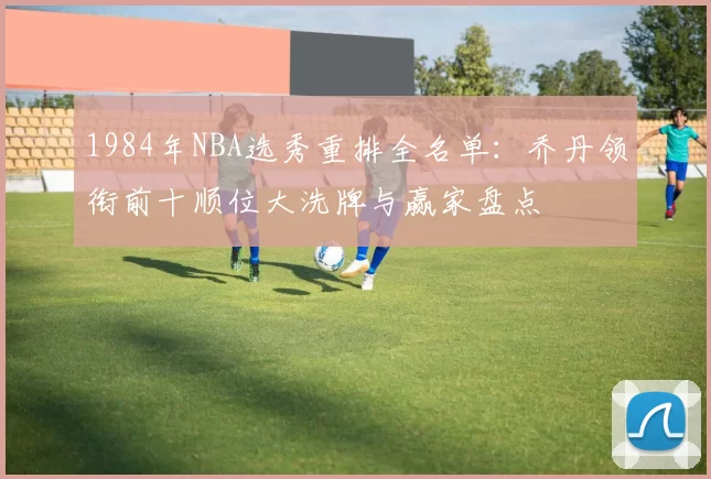 1984年NBA选秀重排全名单：乔丹领衔前十顺位大洗牌与赢家盘点
