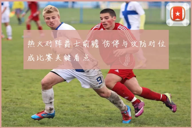 热火对阵爵士前瞻 伤停与攻防对位成比赛关键看点