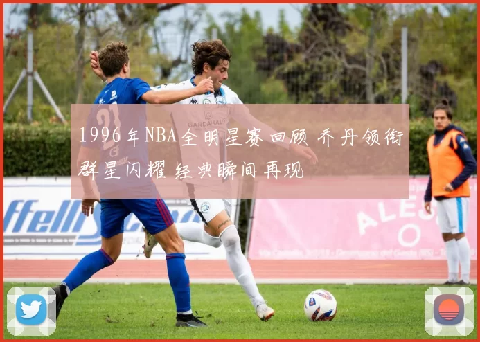 1996年NBA全明星赛回顾 乔丹领衔群星闪耀 经典瞬间再现