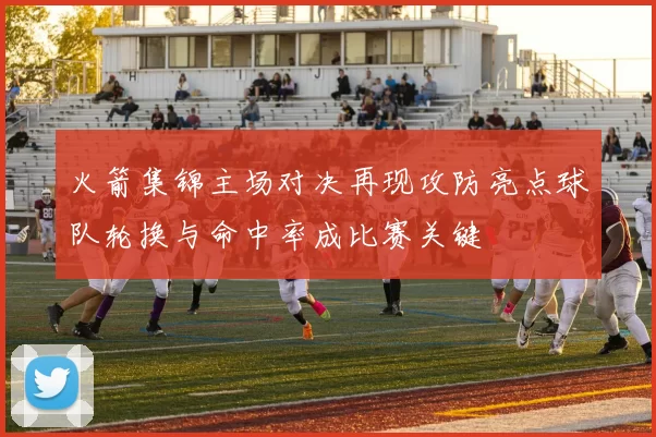 火箭集锦主场对决再现攻防亮点球队轮换与命中率成比赛关键