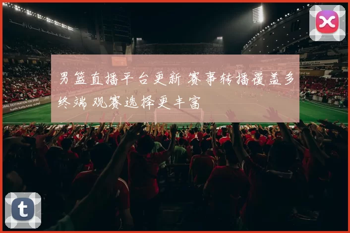男篮直播平台更新 赛事转播覆盖多终端 观赛选择更丰富