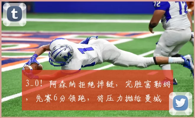 3_0！阿森纳拒绝掉链，完胜富勒姆，先赛6分领跑，将压力抛给曼城