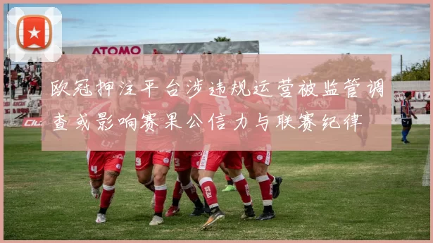 欧冠押注平台涉违规运营被监管调查或影响赛果公信力与联赛纪律