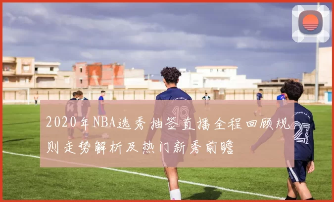 2020年NBA选秀抽签直播全程回顾规则走势解析及热门新秀前瞻