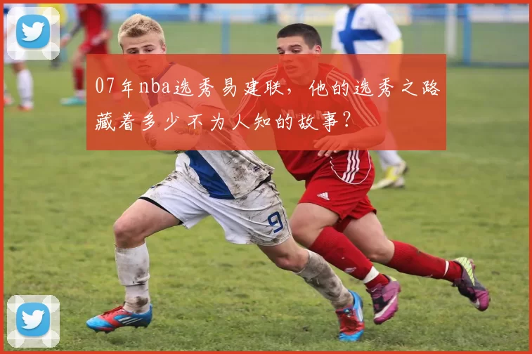07年nba选秀易建联,他的选秀之路藏着多少不为人知的故事?