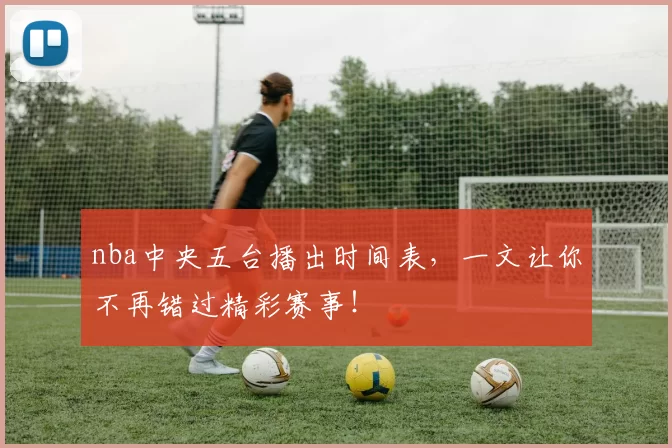 nba中央五台播出时间表，一文让你不再错过精彩赛事！