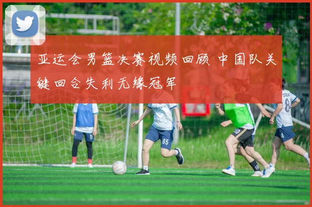 亚运会男篮决赛视频回顾 中国队关键回合失利无缘冠军