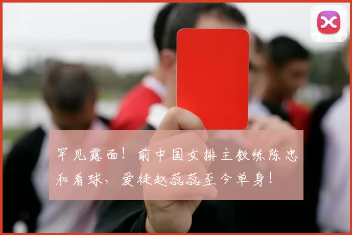 罕见露面！前中国女排主教练陈忠和看球，爱徒赵蕊蕊至今单身！