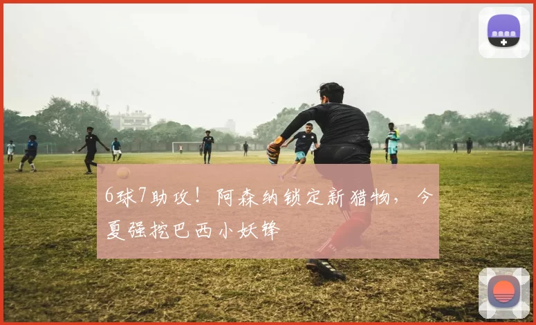 6球7助攻！阿森纳锁定新猎物，今夏强挖巴西小妖锋