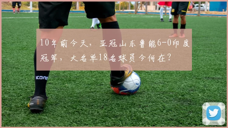 10年前今天，亚冠山东鲁能6-0印度冠军，大名单18名球员今何在？
