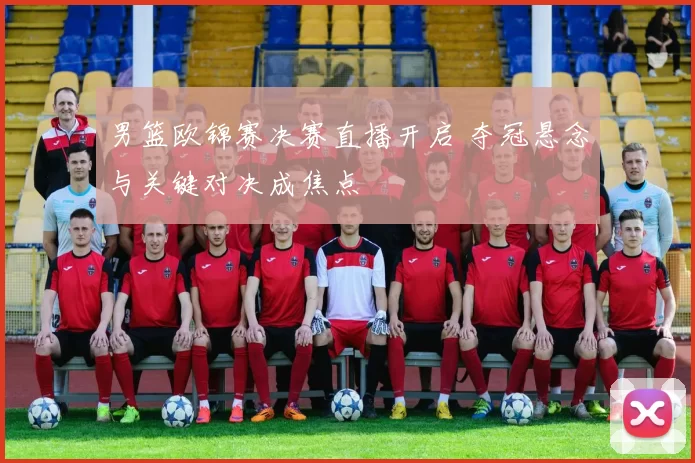 男篮欧锦赛决赛直播开启 夺冠悬念与关键对决成焦点