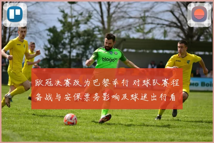 欧冠决赛改为巴黎举行 对球队赛程备战与安保票务影响及球迷出行看点