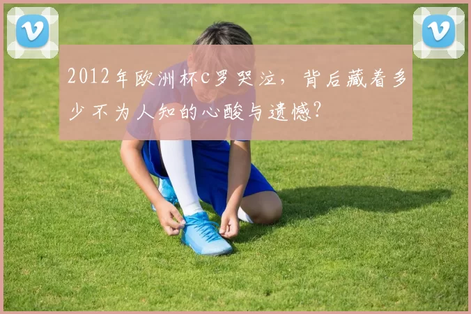 2012年欧洲杯c罗哭泣,背后藏着多少不为人知的心酸与遗憾?