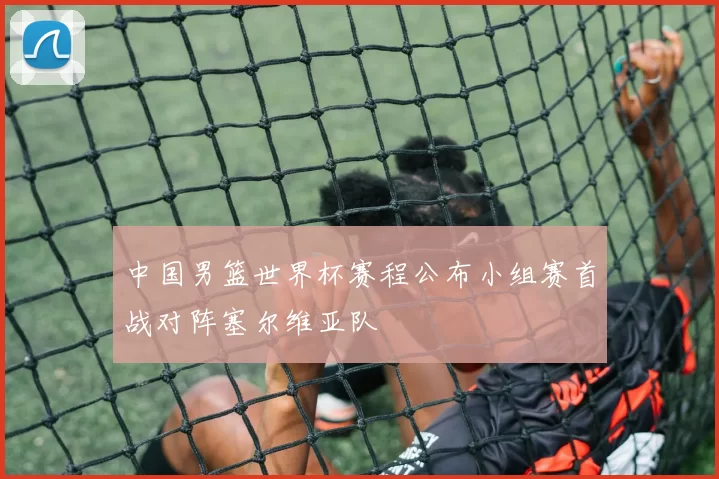 中国男篮世界杯赛程公布小组赛首战对阵塞尔维亚队