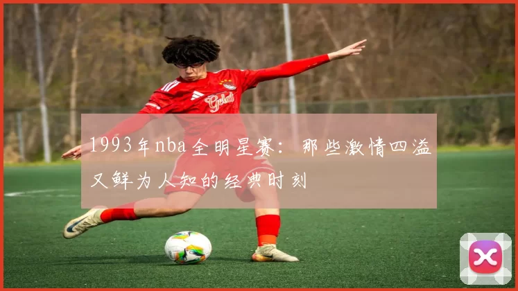 1993年nba全明星赛：那些激情四溢又鲜为人知的经典时刻