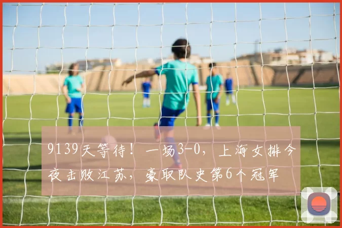 9139天等待！一场3-0，上海女排今夜击败江苏，豪取队史第6个冠军