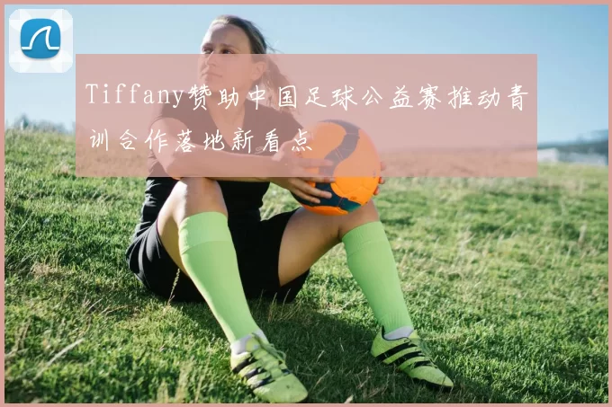 Tiffany赞助中国足球公益赛推动青训合作落地新看点