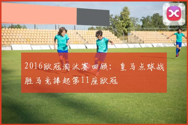 2016欧冠淘汰赛回顾：皇马点球战胜马竞捧起第11座欧冠