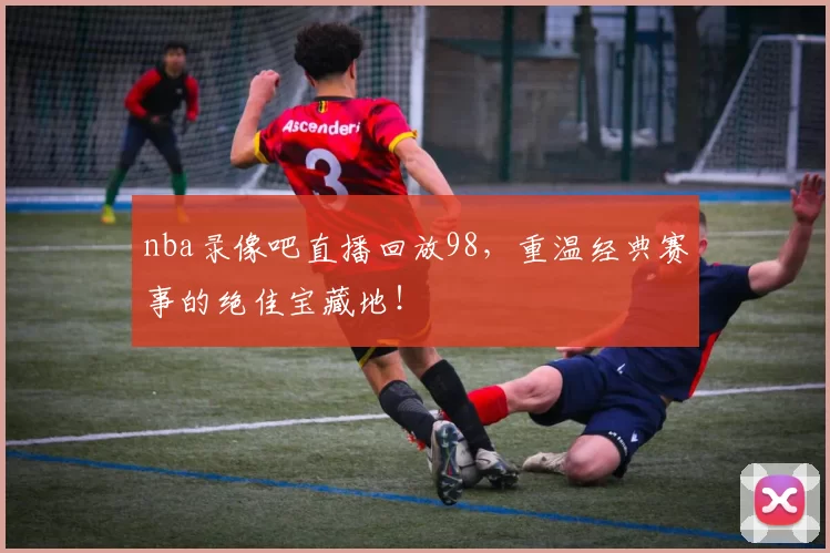 nba录像吧直播回放98,重温经典赛事的绝佳宝藏地!