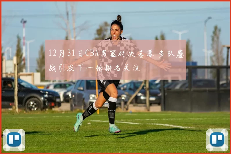 12月31日CBA男篮对决落幕 多队鏖战引发下一轮排名关注