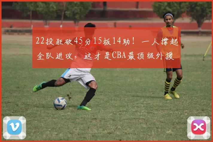 22投狂砍45分15板14助！一人撑起全队进攻，这才是CBA最顶级外援