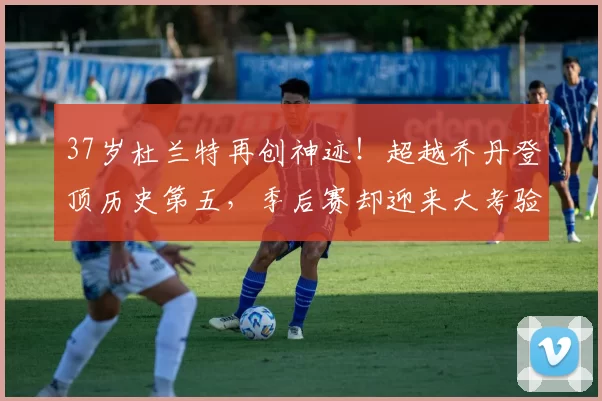 37岁杜兰特再创神迹！超越乔丹登顶历史第五，季后赛却迎来大考验