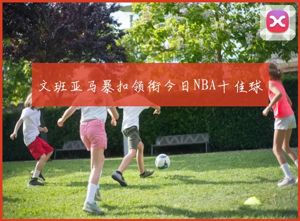 文班亚马暴扣领衔今日NBA十佳球