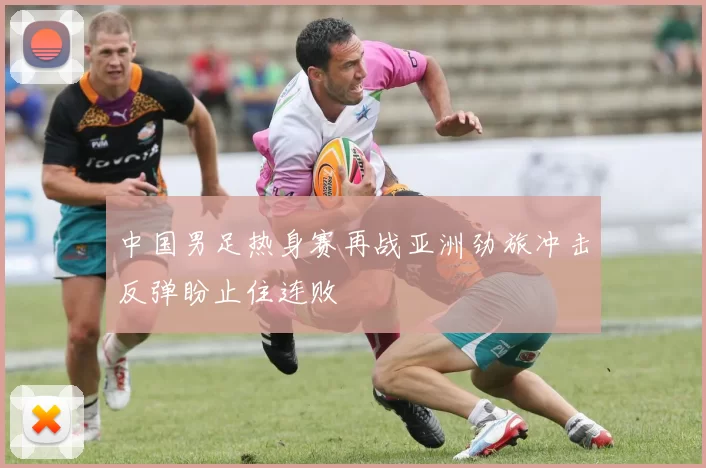中国男足热身赛再战亚洲劲旅冲击反弹盼止住连败