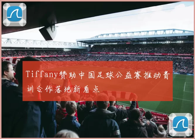 Tiffany赞助中国足球公益赛推动青训合作落地新看点