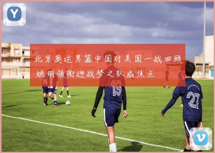 北京奥运男篮中国对美国一战回顾 姚明领衔迎战梦之队成焦点