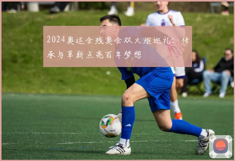 2024奥运会残奥会双火炬巡礼：传承与革新点亮百年梦想