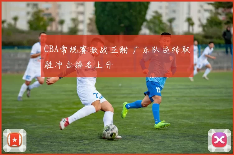 CBA常规赛激战正酣 广东队逆转取胜冲击排名上升