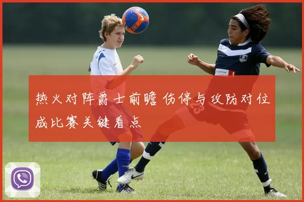 热火对阵爵士前瞻 伤停与攻防对位成比赛关键看点