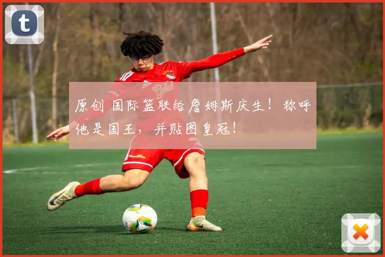 原创 国际篮联给詹姆斯庆生!称呼他是国王,并贴图皇冠!