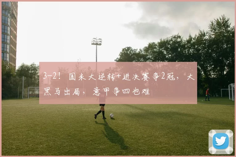 3-2！国米大逆转+进决赛争2冠，大黑马出局，意甲争四也难