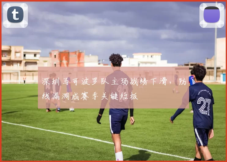 深圳马可波罗队主场战绩下滑，防线漏洞成赛季关键短板