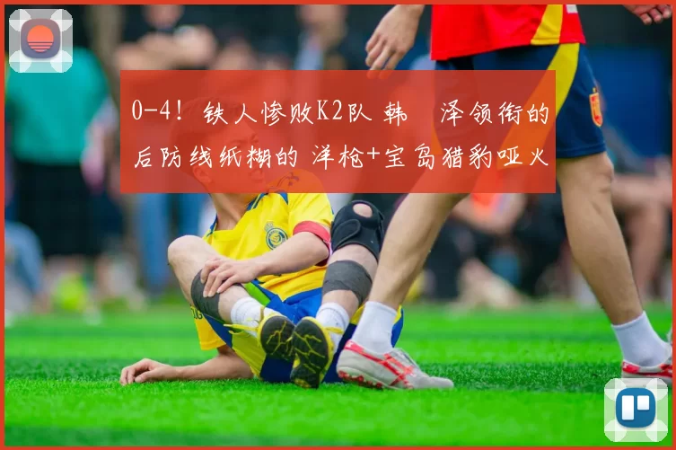 0-4！铁人惨败K2队 韩镕泽领衔的后防线纸糊的 洋枪+宝岛猎豹哑火