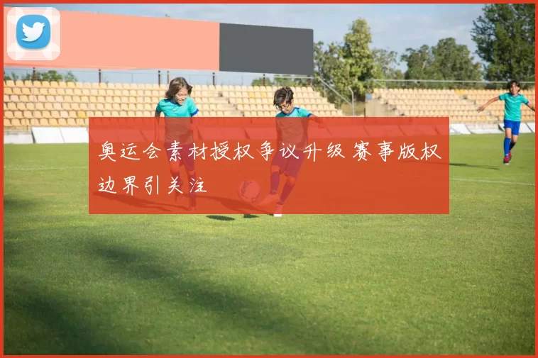 奥运会素材授权争议升级 赛事版权边界引关注