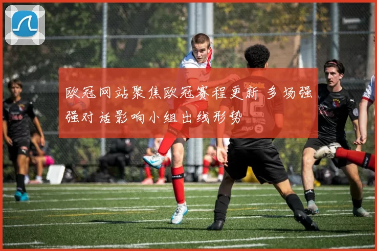 欧冠网站聚焦欧冠赛程更新 多场强强对话影响小组出线形势