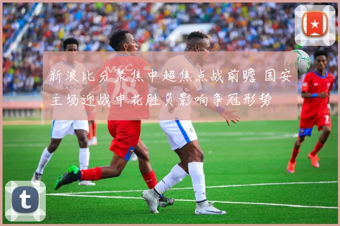 新浪比分聚焦中超焦点战前瞻 国安主场迎战申花胜负影响争冠形势