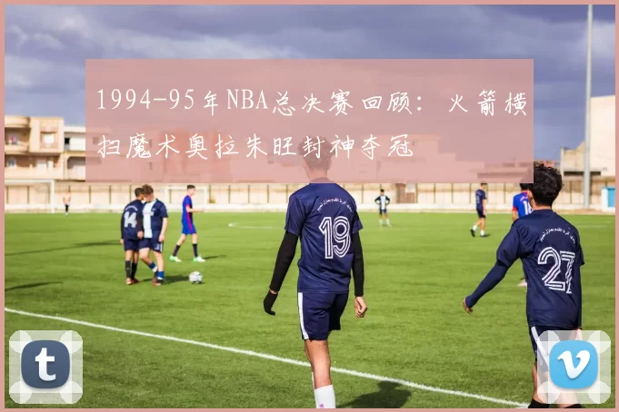 1994-95年NBA总决赛回顾：火箭横扫魔术奥拉朱旺封神夺冠