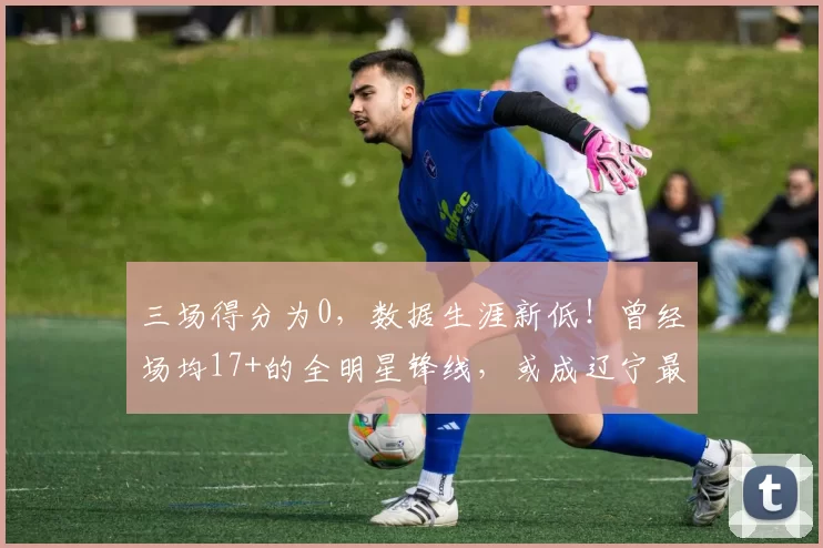 三场得分为0，数据生涯新低！曾经场均17+的全明星锋线，或成辽宁最差引援_姜宇星_吉林队_进攻