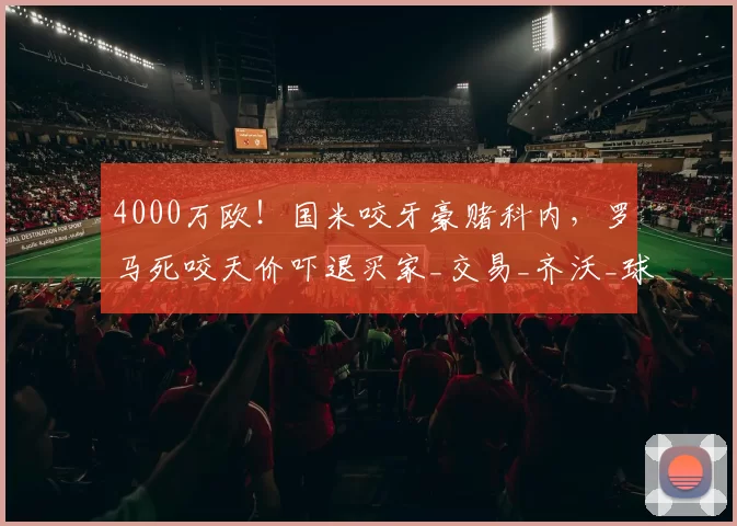 4000万欧！国米咬牙豪赌科内，罗马死咬天价吓退买家_交易_齐沃_球员