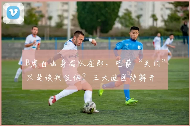 B席自由身离队在即，巴萨“关门”只是谈判伎俩？三大谜团待解开